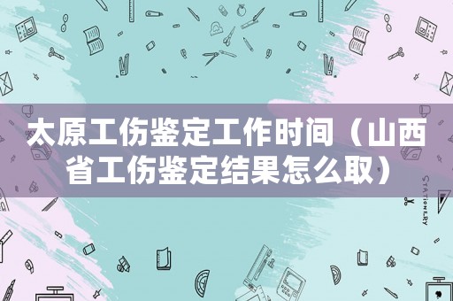 太原工傷鑒定工作時間（山西省工傷鑒定結(jié)果怎么取）