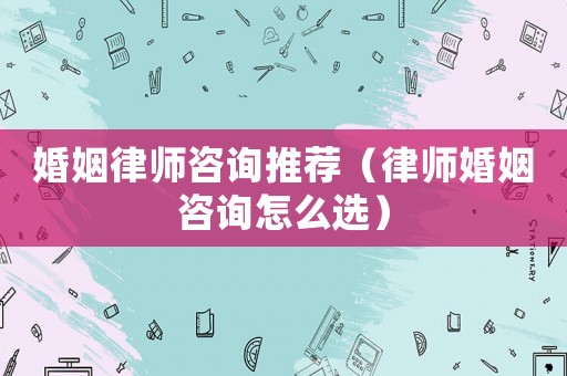 婚姻律師咨詢推薦（律師婚姻咨詢怎么選）