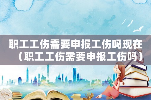 職工工傷需要申報(bào)工傷嗎現(xiàn)在（職工工傷需要申報(bào)工傷嗎）