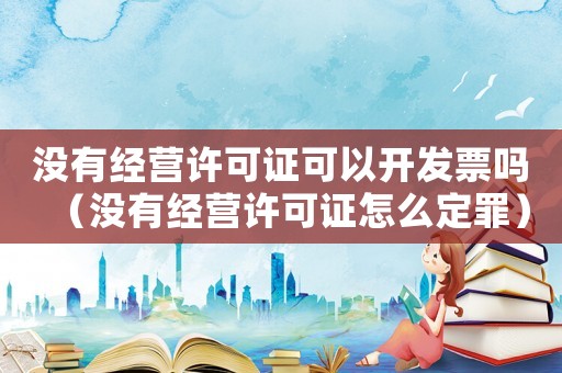 沒(méi)有經(jīng)營(yíng)許可證可以開(kāi)發(fā)票嗎（沒(méi)有經(jīng)營(yíng)許可證怎么定罪）