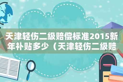 天津輕傷二級(jí)賠償標(biāo)準(zhǔn)2015新年補(bǔ)貼多少（天津輕傷二級(jí)賠償標(biāo)準(zhǔn)2015新年）