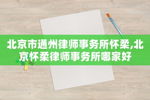 北京市通州律師事務(wù)所懷柔,北京懷柔律師事務(wù)所哪家好
