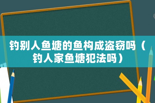 釣別人魚塘的魚構(gòu)成盜竊嗎（釣人家魚塘犯法嗎）