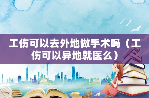工傷可以去外地做手術(shù)嗎（工傷可以異地就醫(yī)么）