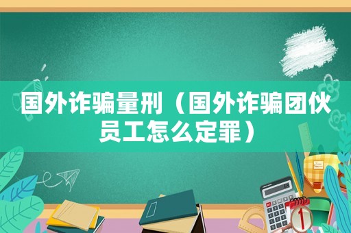 國外詐騙量刑（國外詐騙團伙員工怎么定罪）