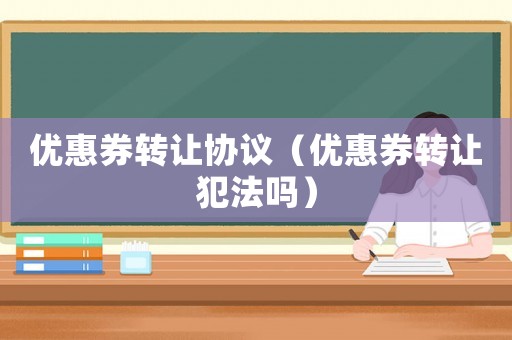 優(yōu)惠券轉(zhuǎn)讓協(xié)議（優(yōu)惠券轉(zhuǎn)讓犯法嗎）