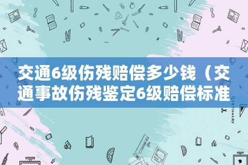交通6級傷殘賠償多少錢（交通事故傷殘鑒定6級賠償標準）