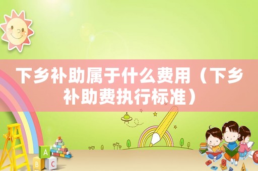 下鄉(xiāng)補助屬于什么費用（下鄉(xiāng)補助費執(zhí)行標準）