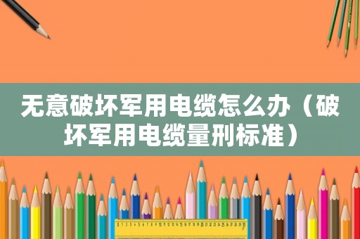 無意破壞軍用電纜怎么辦（破壞軍用電纜量刑標(biāo)準(zhǔn)）