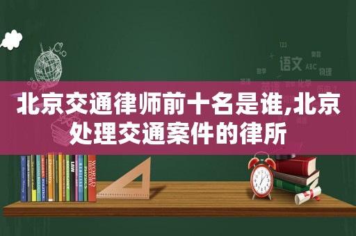 北京交通律師前十名是誰,北京處理交通案件的律所
