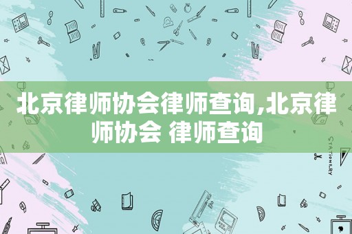 北京律師協(xié)會(huì)律師查詢,北京律師協(xié)會(huì) 律師查詢
