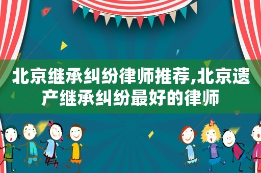 北京繼承糾紛律師推薦,北京遺產(chǎn)繼承糾紛最好的律師