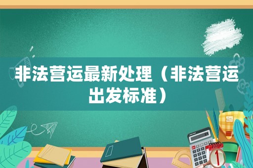 非法營(yíng)運(yùn)最新處理（非法營(yíng)運(yùn)出發(fā)標(biāo)準(zhǔn)）