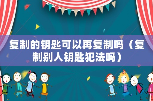 復(fù)制的鑰匙可以再復(fù)制嗎（復(fù)制別人鑰匙犯法嗎）