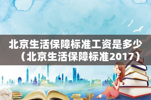 北京生活保障標(biāo)準(zhǔn)工資是多少（北京生活保障標(biāo)準(zhǔn)2017）