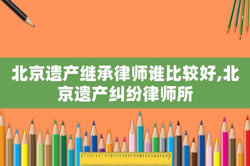 北京遺產(chǎn)繼承律師誰比較好,北京遺產(chǎn)糾紛律師所