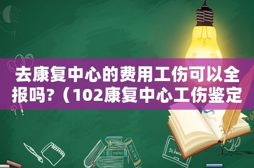 去康復(fù)中心的費(fèi)用工傷可以全報(bào)嗎?（102康復(fù)中心工傷鑒定）