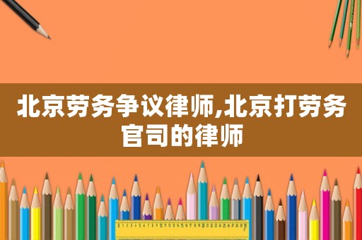 北京勞務(wù)爭(zhēng)議律師,北京打勞務(wù)官司的律師
