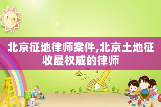 北京征地律師案件,北京土地征收最權(quán)威的律師