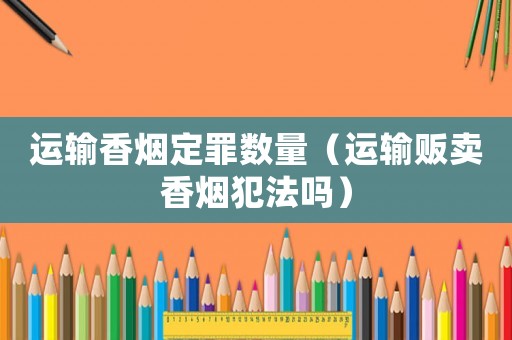運(yùn)輸香煙定罪數(shù)量（運(yùn)輸販賣香煙犯法嗎）