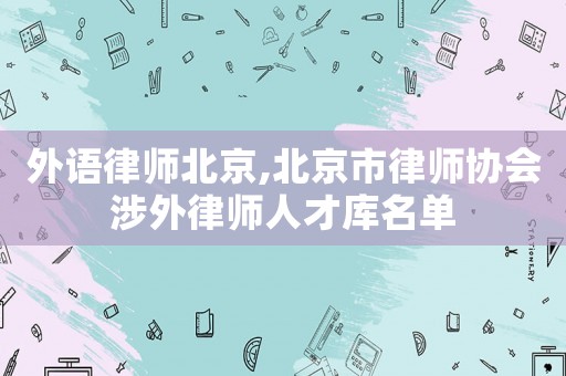 外語(yǔ)律師北京,北京市律師協(xié)會(huì)涉外律師人才庫(kù)名單