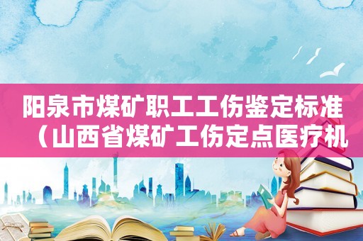 陽泉市煤礦職工工傷鑒定標(biāo)準(zhǔn)（山西省煤礦工傷定點(diǎn)醫(yī)療機(jī)構(gòu)）