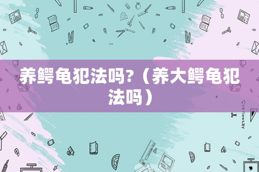 養(yǎng)鱷龜犯法嗎?（養(yǎng)大鱷龜犯法嗎）