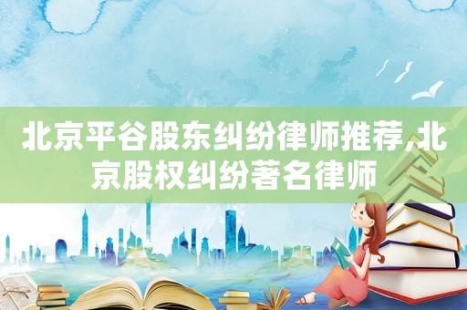 北京平谷股東糾紛律師推薦,北京股權(quán)糾紛著名律師