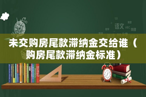 未交購(gòu)房尾款滯納金交給誰（購(gòu)房尾款滯納金標(biāo)準(zhǔn)）