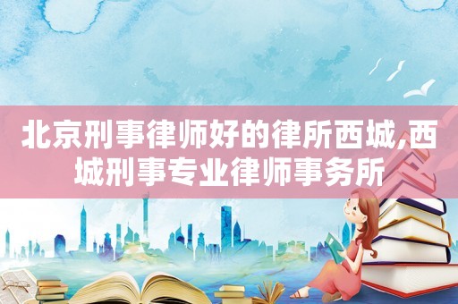 北京刑事律師好的律所西城,西城刑事專業(yè)律師事務(wù)所