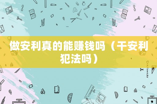 做安利真的能賺錢(qián)嗎（干安利犯法嗎）