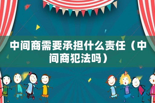 中間商需要承擔什么責任（中間商犯法嗎）