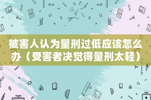 被害人認(rèn)為量刑過低應(yīng)該怎么辦（受害者決覺得量刑太輕）