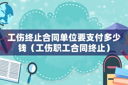 工傷終止合同單位要支付多少錢（工傷職工合同終止）