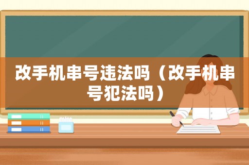 改手機(jī)串號(hào)違法嗎（改手機(jī)串號(hào)犯法嗎）
