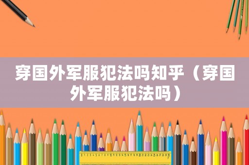 穿國(guó)外軍服犯法嗎知乎（穿國(guó)外軍服犯法嗎）