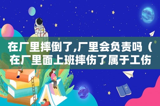 在廠里摔倒了,廠里會(huì)負(fù)責(zé)嗎（在廠里面上班摔傷了屬于工傷嗎）
