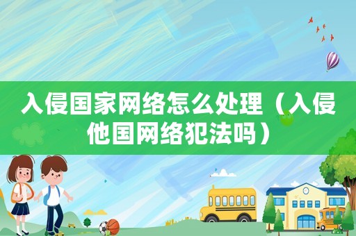 入侵國家網(wǎng)絡(luò)怎么處理（入侵他國網(wǎng)絡(luò)犯法嗎）
