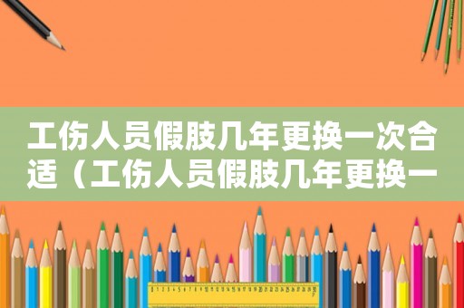 工傷人員假肢幾年更換一次合適（工傷人員假肢幾年更換一次）