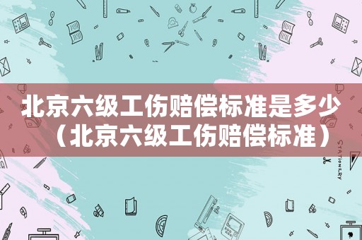 北京六級工傷賠償標(biāo)準(zhǔn)是多少（北京六級工傷賠償標(biāo)準(zhǔn)）