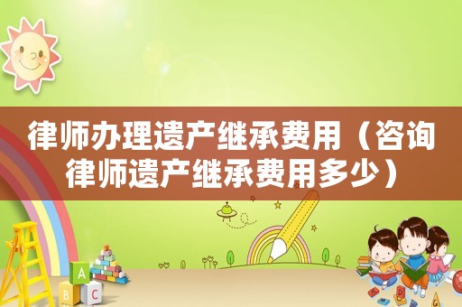 律師辦理遺產(chǎn)繼承費(fèi)用（咨詢(xún)律師遺產(chǎn)繼承費(fèi)用多少）