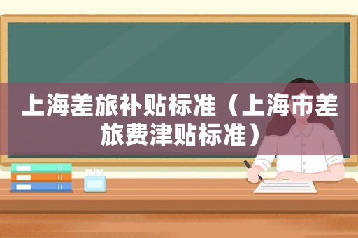 上海差旅補(bǔ)貼標(biāo)準(zhǔn)（上海市差旅費(fèi)津貼標(biāo)準(zhǔn)）