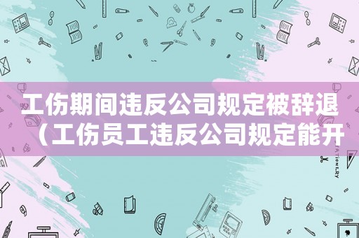 工傷期間違反公司規(guī)定被辭退（工傷員工違反公司規(guī)定能開除嗎）