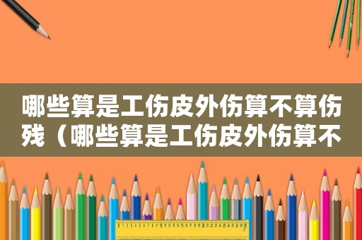 哪些算是工傷皮外傷算不算傷殘（哪些算是工傷皮外傷算不算）