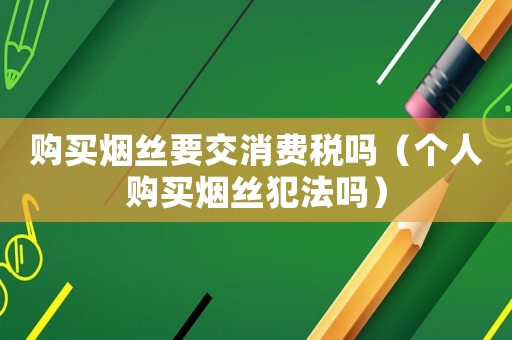 購買煙絲要交消費(fèi)稅嗎（個(gè)人購買煙絲犯法嗎）