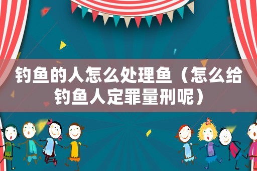 釣魚的人怎么處理魚（怎么給釣魚人定罪量刑呢）