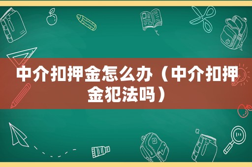 中介扣押金怎么辦（中介扣押金犯法嗎）
