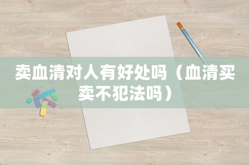賣血清對(duì)人有好處嗎（血清買賣不犯法嗎）