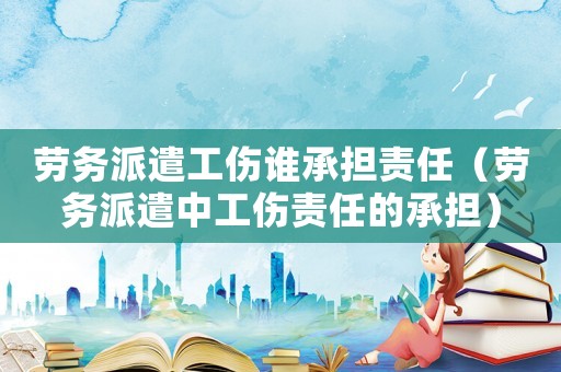 勞務(wù)派遣工傷誰承擔(dān)責(zé)任（勞務(wù)派遣中工傷責(zé)任的承擔(dān)）