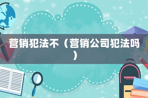 營銷犯法不（營銷公司犯法嗎）